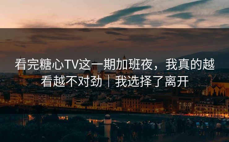 看完糖心TV这一期加班夜，我真的越看越不对劲｜我选择了离开