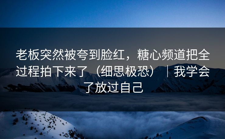 老板突然被夸到脸红，糖心频道把全过程拍下来了（细思极恐）｜我学会了放过自己
