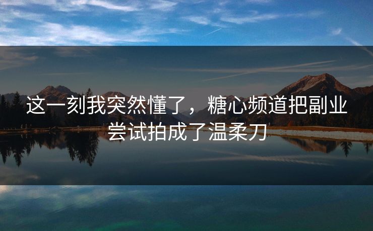 这一刻我突然懂了，糖心频道把副业尝试拍成了温柔刀