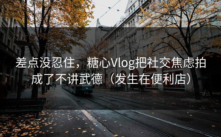 差点没忍住，糖心Vlog把社交焦虑拍成了不讲武德（发生在便利店）