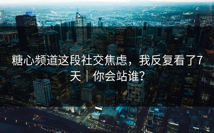 糖心频道这段社交焦虑，我反复看了7天｜你会站谁？
