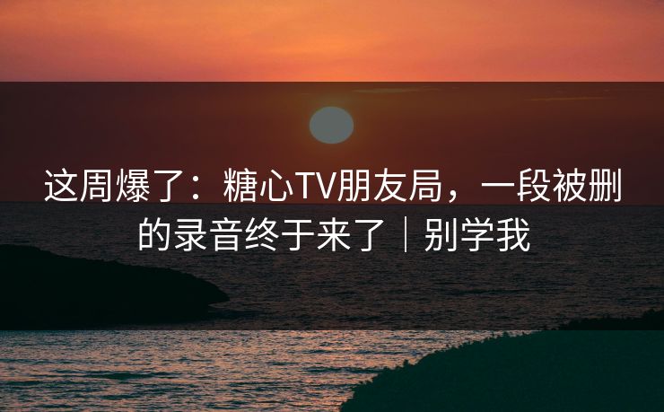 这周爆了：糖心TV朋友局，一段被删的录音终于来了｜别学我
