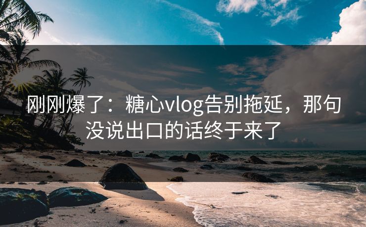 刚刚爆了：糖心vlog告别拖延，那句没说出口的话终于来了