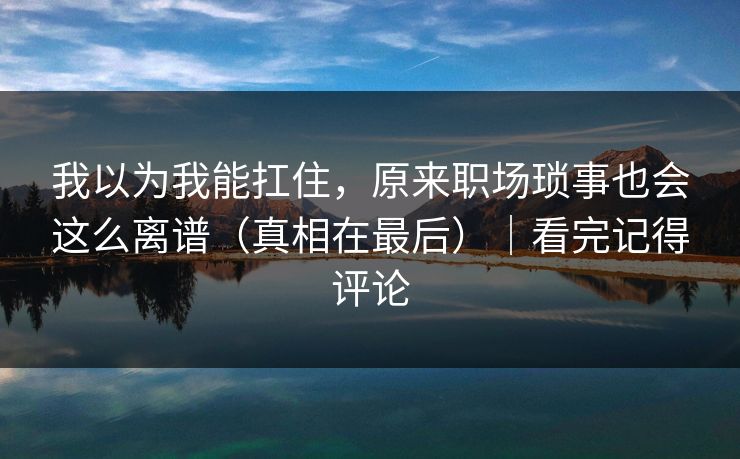 我以为我能扛住，原来职场琐事也会这么离谱（真相在最后）｜看完记得评论