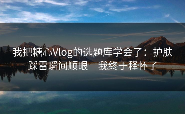 我把糖心Vlog的选题库学会了：护肤踩雷瞬间顺眼｜我终于释怀了