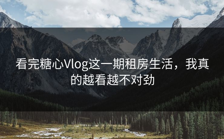 看完糖心Vlog这一期租房生活，我真的越看越不对劲
