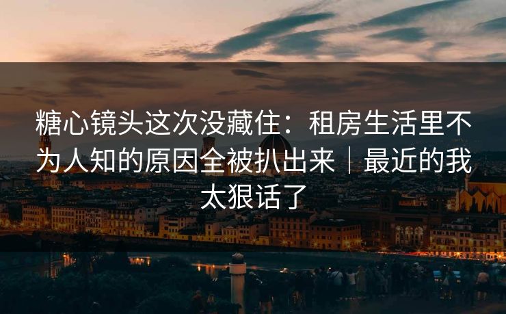 糖心镜头这次没藏住：租房生活里不为人知的原因全被扒出来｜最近的我太狠话了