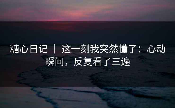 糖心日记 ｜ 这一刻我突然懂了：心动瞬间，反复看了三遍