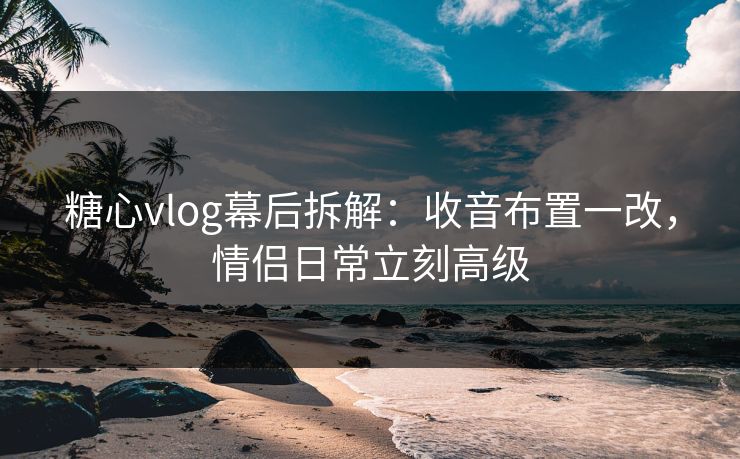 糖心vlog幕后拆解：收音布置一改，情侣日常立刻高级