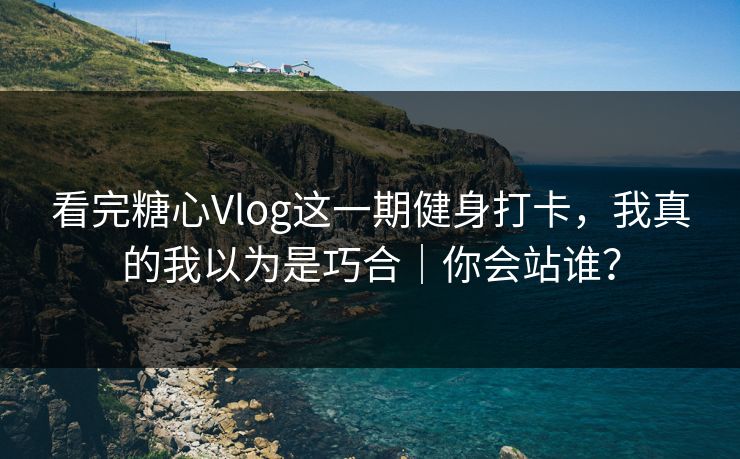 看完糖心Vlog这一期健身打卡，我真的我以为是巧合｜你会站谁？