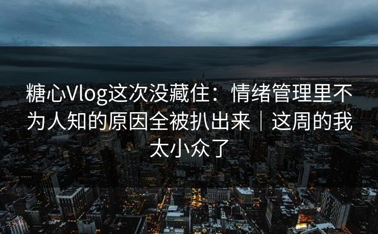糖心Vlog这次没藏住：情绪管理里不为人知的原因全被扒出来｜这周的我太小众了