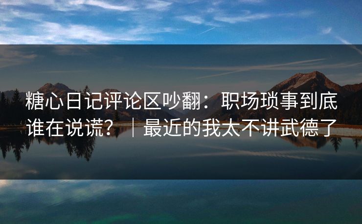糖心日记评论区吵翻：职场琐事到底谁在说谎？｜最近的我太不讲武德了