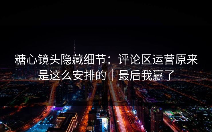 糖心镜头隐藏细节：评论区运营原来是这么安排的｜最后我赢了