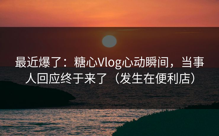 最近爆了：糖心Vlog心动瞬间，当事人回应终于来了（发生在便利店）
