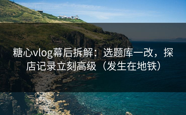 糖心vlog幕后拆解：选题库一改，探店记录立刻高级（发生在地铁）