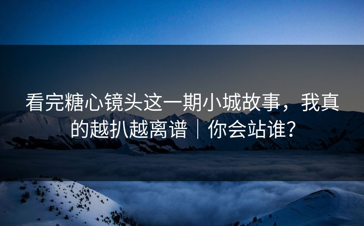 看完糖心镜头这一期小城故事，我真的越扒越离谱｜你会站谁？
