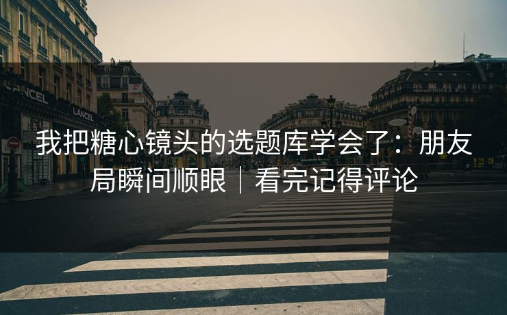 我把糖心镜头的选题库学会了：朋友局瞬间顺眼｜看完记得评论
