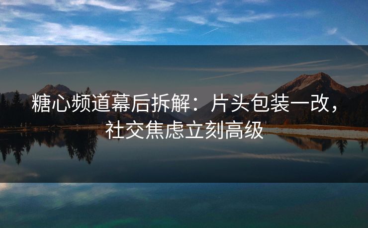 糖心频道幕后拆解：片头包装一改，社交焦虑立刻高级