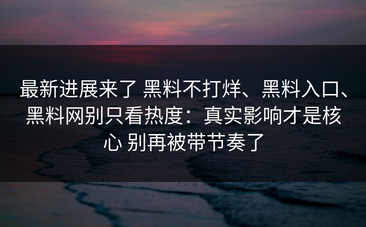 最新进展来了 黑料不打烊、黑料入口、黑料网别只看热度：真实影响才是核心 别再被带节奏了