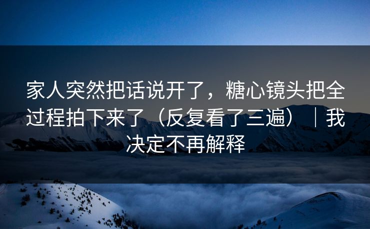 家人突然把话说开了，糖心镜头把全过程拍下来了（反复看了三遍）｜我决定不再解释