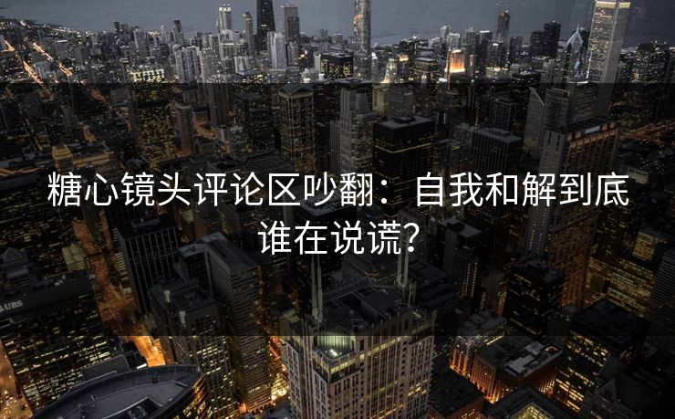糖心镜头评论区吵翻：自我和解到底谁在说谎？
