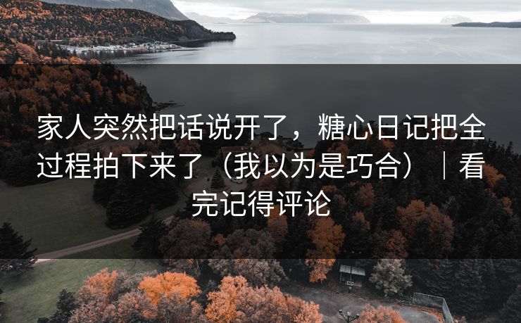 家人突然把话说开了，糖心日记把全过程拍下来了（我以为是巧合）｜看完记得评论