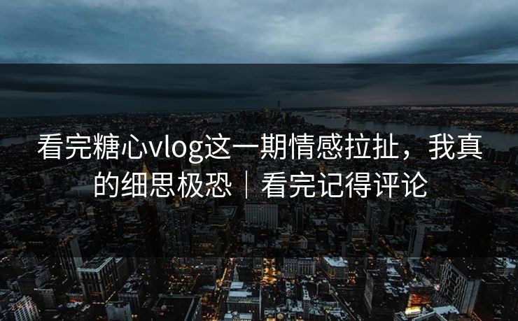 看完糖心vlog这一期情感拉扯，我真的细思极恐｜看完记得评论