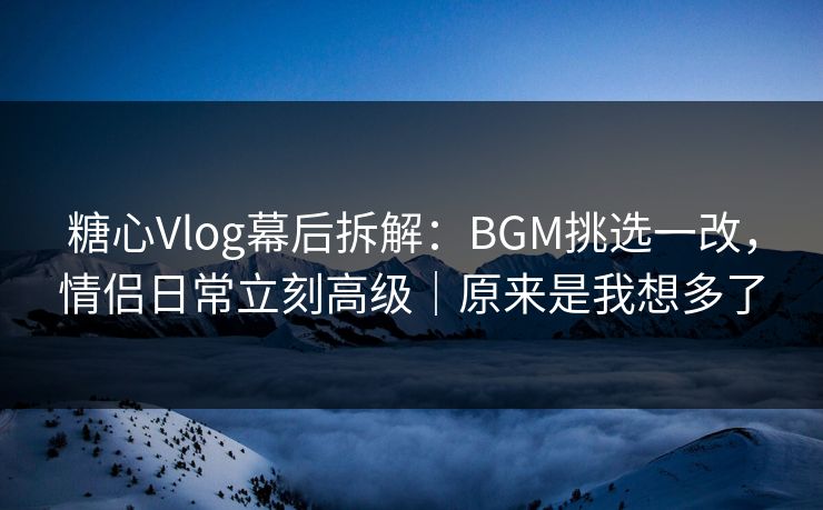 糖心Vlog幕后拆解：BGM挑选一改，情侣日常立刻高级｜原来是我想多了