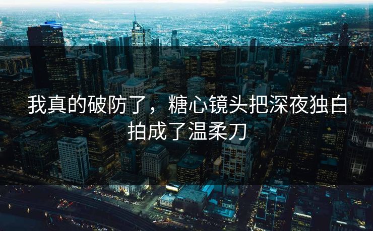 我真的破防了，糖心镜头把深夜独白拍成了温柔刀