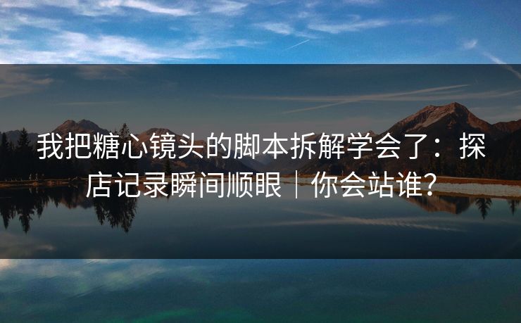 我把糖心镜头的脚本拆解学会了：探店记录瞬间顺眼｜你会站谁？