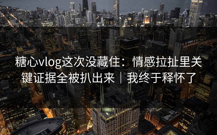 糖心vlog这次没藏住：情感拉扯里关键证据全被扒出来｜我终于释怀了