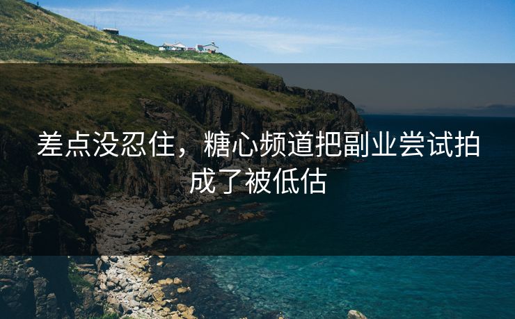 差点没忍住，糖心频道把副业尝试拍成了被低估