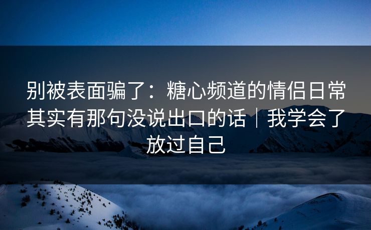 别被表面骗了：糖心频道的情侣日常其实有那句没说出口的话｜我学会了放过自己