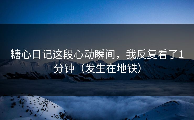 糖心日记这段心动瞬间，我反复看了1分钟（发生在地铁）