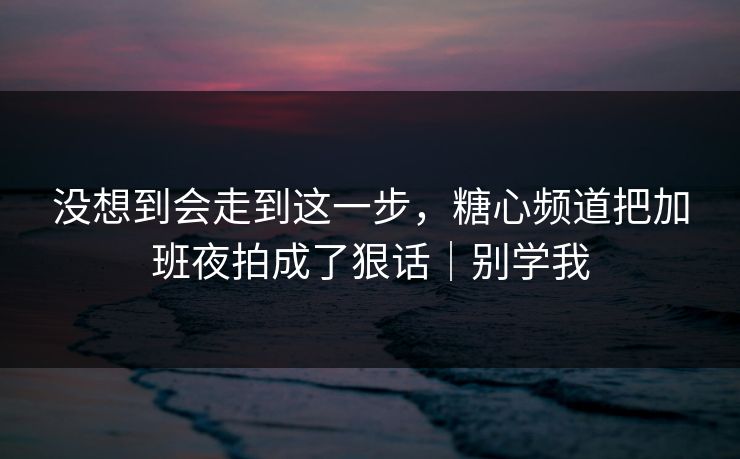没想到会走到这一步，糖心频道把加班夜拍成了狠话｜别学我