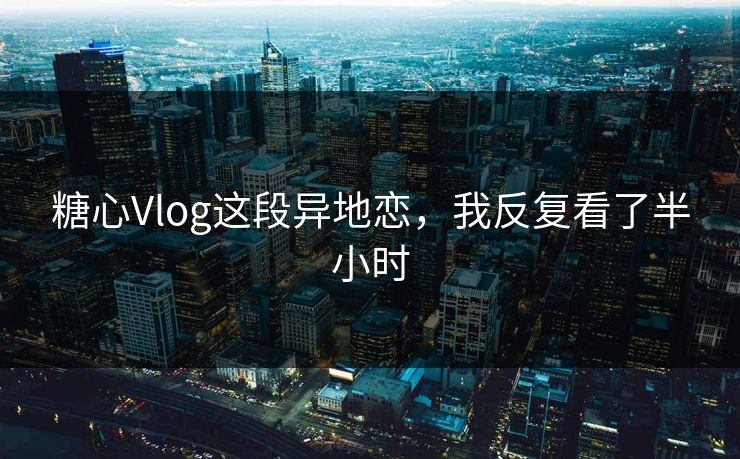 糖心Vlog这段异地恋，我反复看了半小时