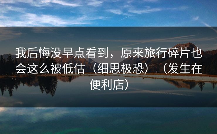 我后悔没早点看到，原来旅行碎片也会这么被低估（细思极恐）（发生在便利店）