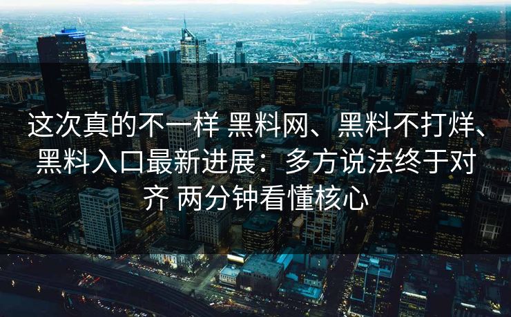这次真的不一样 黑料网、黑料不打烊、黑料入口最新进展：多方说法终于对齐 两分钟看懂核心