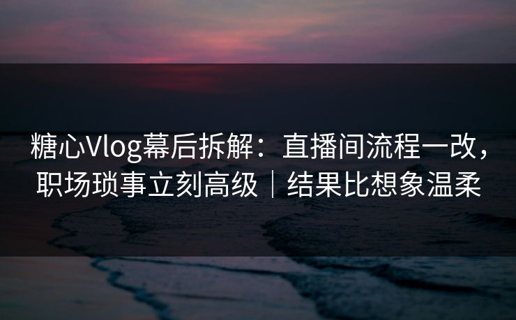 糖心Vlog幕后拆解：直播间流程一改，职场琐事立刻高级｜结果比想象温柔