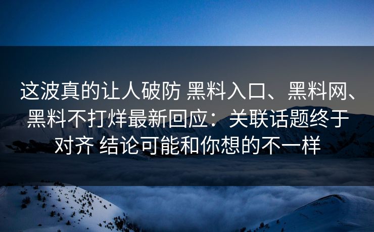 这波真的让人破防 黑料入口、黑料网、黑料不打烊最新回应：关联话题终于对齐 结论可能和你想的不一样