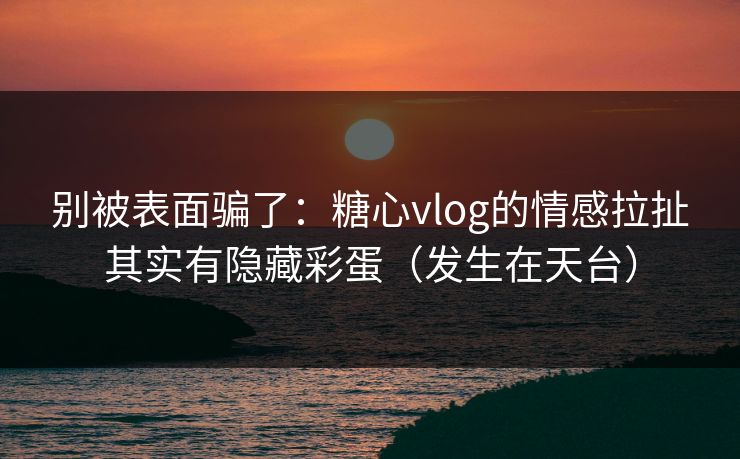 别被表面骗了：糖心vlog的情感拉扯其实有隐藏彩蛋（发生在天台）