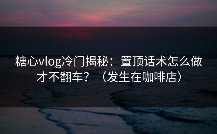 糖心vlog冷门揭秘：置顶话术怎么做才不翻车？（发生在咖啡店）