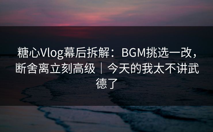 糖心Vlog幕后拆解：BGM挑选一改，断舍离立刻高级｜今天的我太不讲武德了