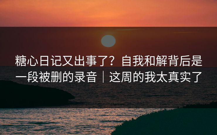 糖心日记又出事了？自我和解背后是一段被删的录音｜这周的我太真实了