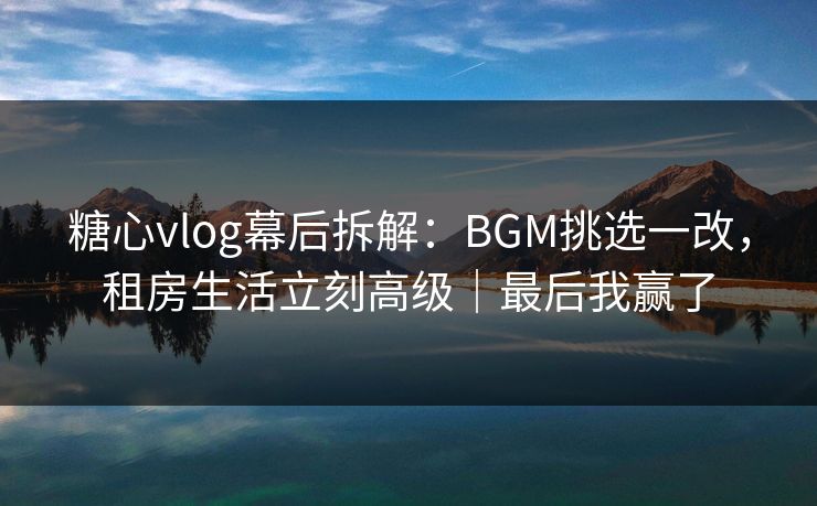 糖心vlog幕后拆解：BGM挑选一改，租房生活立刻高级｜最后我赢了