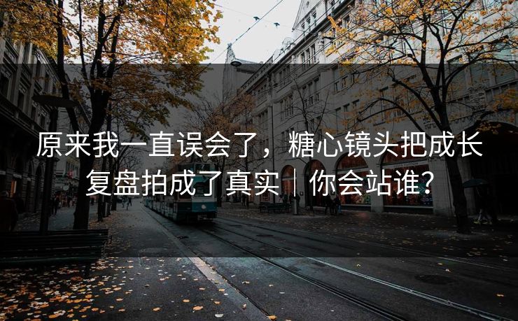 原来我一直误会了，糖心镜头把成长复盘拍成了真实｜你会站谁？