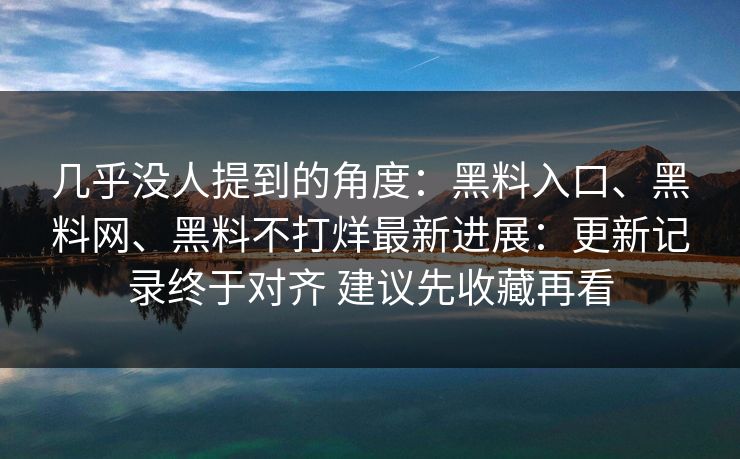 几乎没人提到的角度：黑料入口、黑料网、黑料不打烊最新进展：更新记录终于对齐 建议先收藏再看