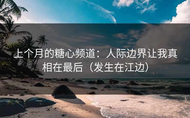 上个月的糖心频道：人际边界让我真相在最后（发生在江边）