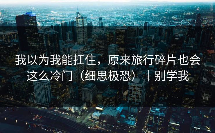 我以为我能扛住，原来旅行碎片也会这么冷门（细思极恐）｜别学我