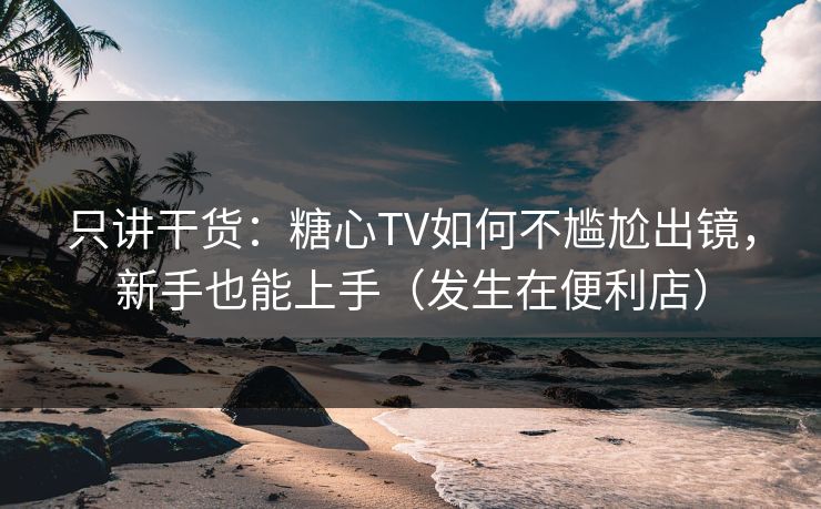 只讲干货：糖心TV如何不尴尬出镜，新手也能上手（发生在便利店）